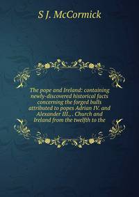 The pope and Ireland: containing newly-discovered historical facts concerning the forged bulls attributed to popes Adrian IV. and Alexander III., . Church and Ireland from the twelfth to the