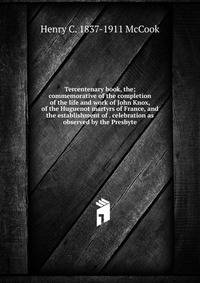 Tercentenary book, the; commemorative of the completion of the life and work of John Knox, of the Huguenot martyrs of France, and the establishment of . celebration as observed by the Presbyte