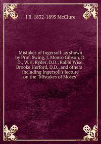 Mistakes of Ingersoll: as shown by Prof. Swing, J. Monro Gibson, D.D., W.H. Ryder, D.D., Rabbi Wise, Brooke Herford, D.D., and others : including Ingersoll's lecture on the "Mistakes of Moses"