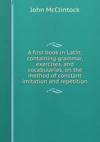 A first book in Latin; containing grammar, exercises, and vocabularies, on the method of constant imitation and repetition