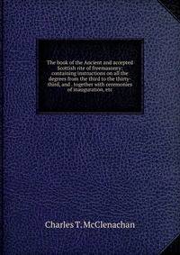 The book of the Ancient and accepted Scottish rite of freemasonry: containing instructions on all the degrees from the third to the thirty-third, and . together with ceremonies of inauguration, etc
