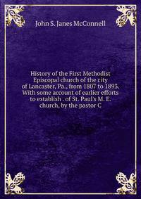 History of the First Methodist Episcopal church of the city of Lancaster, Pa., from 1807 to 1893. With some account of earlier efforts to establish . of St. Paul's M. E. church, by the pastor C.