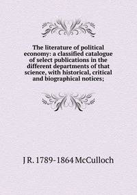 The literature of political economy: a classified catalogue of select publications in the different departments of that science, with historical, critical and biographical notices;