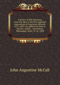 A review of life insurance, from the date of the first national convention of insurance officials. 1871-1897. An address by John A. McCall . before . convention, Milwaukee, Sept, 13-16, 1898