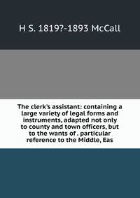 The clerk's assistant: containing a large variety of legal forms and instruments, adapted not only to county and town officers, but to the wants of . particular reference to the Middle, Eas