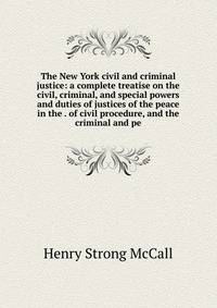 The New York civil and criminal justice: a complete treatise on the civil, criminal, and special powers and duties of justices of the peace in the . of civil procedure, and the criminal and pe