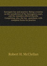 Surrogate law and practice: Being a treatise on the jurisdiction of the Surrogate's court, and the remedies offered thereby. Comprising, also, the law . guardians, with complete forms for practice