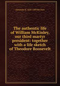 The authentic life of William McKinley, our third martyr president: together with a life sketch of Theodore Roosevelt