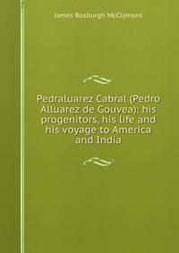 Pedraluarez Cabral (Pedro Alluarez de Gouvea): his progenitors, his life and his voyage to America and India
