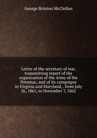 Letter of the secretary of war, transmitting report of the organization of the Army of the Potomac, and of its campaigns in Virginia and Maryland, . from July 26, 1861, to November 7, 1862