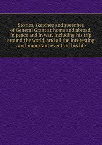 Stories, sketches and speeches of General Grant at home and abroad, in peace and in war. Including his trip around the world, and all the interesting . and important events of his life