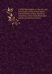 A brief dissertation on the rise and vicissitudes of the United States, with portraits of forty American statesmen, whose lives illume four epochs of American history