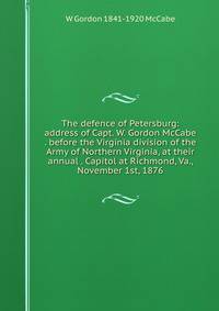 The defence of Petersburg: address of Capt. W. Gordon McCabe . before the Virginia division of the Army of Northern Virginia, at their annual . Capitol at Richmond, Va., November 1st, 1876