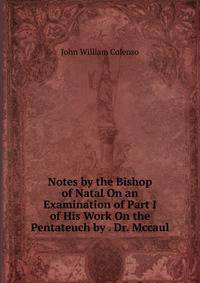 Notes by the Bishop of Natal On an Examination of Part I of His Work On the Pentateuch by . Dr. Mccaul