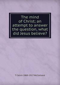The mind of Christ; an attempt to answer the question, what did Jesus believe?