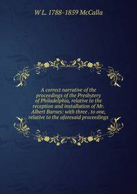 A correct narrative of the proceedings of the Presbytery of Philadelphia, relative to the reception and installation of Mr. Albert Barnes: with three . to one, relative to the aforesaid proceedings