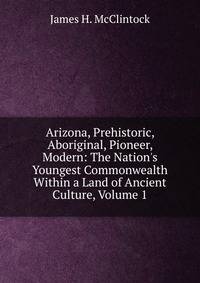 Arizona, Prehistoric, Aboriginal, Pioneer, Modern: The Nation's Youngest Commonwealth Within a Land of Ancient Culture, Volume 1