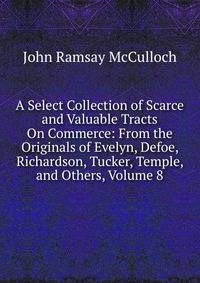 A Select Collection of Scarce and Valuable Tracts On Commerce: From the Originals of Evelyn, Defoe, Richardson, Tucker, Temple, and Others, Volume 8
