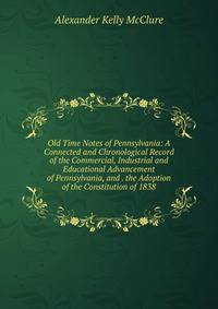Old Time Notes of Pennsylvania: A Connected and Chronological Record of the Commercial, Industrial and Educational Advancement of Pennsylvania, and . the Adoption of the Constitution of 1838