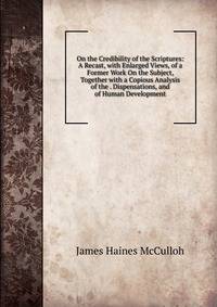 On the Credibility of the Scriptures: A Recast, with Enlarged Views, of a Former Work On the Subject, Together with a Copious Analysis of the . Dispensations, and of Human Development