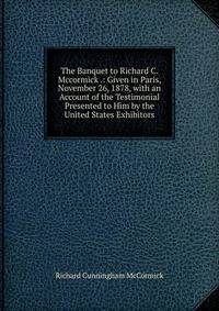 The Banquet to Richard C. Mccormick .: Given in Paris, November 26, 1878, with an Account of the Testimonial Presented to Him by the United States Exhibitors