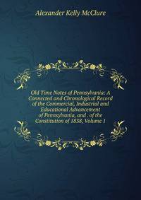 Old Time Notes of Pennsylvania: A Connected and Chronological Record of the Commercial, Industrial and Educational Advancement of Pennsylvania, and . of the Constitution of 1838, Volume 1