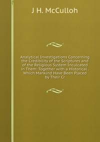 Analytical Investigations Concerning the Credibility of the Scriptures and of the Religious System Inculcated in Them: Together with a Historical . Which Mankind Have Been Placed by Their Cr