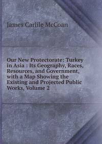 Our New Protectorate: Turkey in Asia : Its Geography, Races, Resources, and Government, with a Map Showing the Existing and Projected Public Works, Volume 2