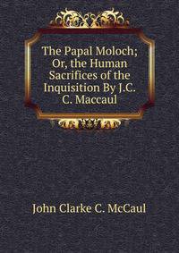 The Papal Moloch; Or, the Human Sacrifices of the Inquisition By J.C.C. Maccaul.