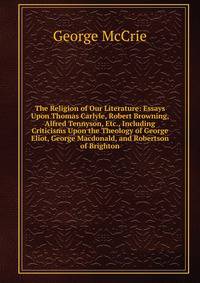 The Religion of Our Literature: Essays Upon Thomas Carlyle, Robert Browning, Alfred Tennyson, Etc., Including Criticisms Upon the Theology of George Eliot, George Macdonald, and Robertson of Brighton