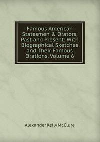 Famous American Statesmen &amp; Orators, Past and Present: With Biographical Sketches and Their Famous Orations, Volume 6