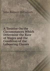 A Treatise On the Circumstances Which Determine the Rate of Wages and the Condition of the Labouring Classes