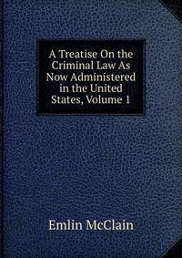 A Treatise On the Criminal Law As Now Administered in the United States, Volume 1