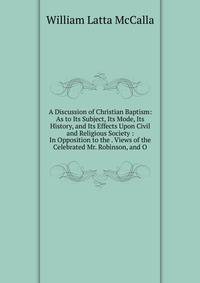 A Discussion of Christian Baptism: As to Its Subject, Its Mode, Its History, and Its Effects Upon Civil and Religious Society : In Opposition to the . Views of the Celebrated Mr. Robinson, and O