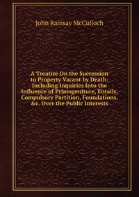 A Treatise On the Succession to Property Vacant by Death: Including Inquiries Into the Influence of Primogeniture, Entails, Compulsory Partition, Foundations, &amp;c. Over the Public Interests