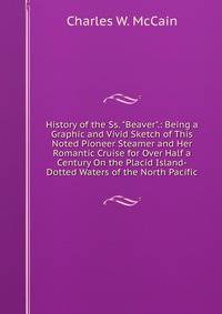 History of the Ss. "Beaver".: Being a Graphic and Vivid Sketch of This Noted Pioneer Steamer and Her Romantic Cruise for Over Half a Century On the Placid Island-Dotted Waters of the North Pacific