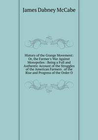 History of the Grange Movement: Or, the Farmer's War Against Monopolies : Being a Full and Authentic Account of the Struggles of the American Farmers . of the Rise and Progress of the Order O