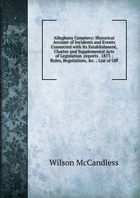 Allegheny Cemetery: Historical Account of Incidents and Events Connected with Its Establishment, Charter and Supplemental Acts of Legislation ;reports . 1873 ; Rules, Regulations, &amp;c. ; List of Off