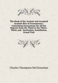 The Book of the Ancient and Accepted Scottish Rite of Freemasonry: Containing Instructions On All the Degrees from the Third to the Thirty-Third, and . Institution, Installation, Grand Visit