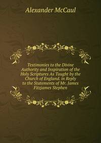 Testimonies to the Divine Authority and Inspiration of the Holy Scriptures As Taught by the Church of England. in Reply to the Statements of Mr. James Fitzjames Stephen