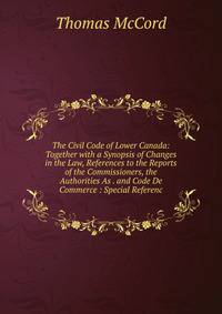 The Civil Code of Lower Canada: Together with a Synopsis of Changes in the Law, References to the Reports of the Commissioners, the Authorities As . and Code De Commerce : Special Referenc