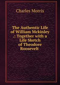The Authentic Life of William Mckinley .: Together with a Life Sketch of Theodore Roosevelt .