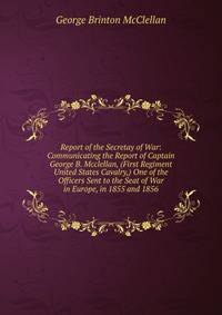 Report of the Secretay of War: Communicating the Report of Captain George B. Mcclellan, (First Regiment United States Cavalry,) One of the Officers Sent to the Seat of War in Europe, in 1855 and 1856