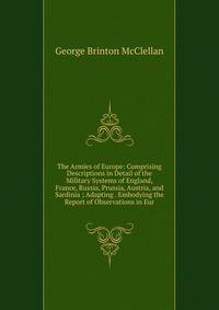 The Armies of Europe: Comprising Descriptions in Detail of the Military Systems of England, France, Russia, Prussia, Austria, and Sardinia ; Adapting . Embodying the Report of Observations in Eur