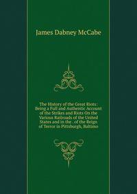 The History of the Great Riots: Being a Full and Authentic Account of the Strikes and Riots On the Various Railroads of the United States and in the . of the Reign of Terror in Pittsburgh, Baltimo