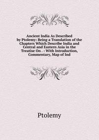 Ancient India As Described by Ptolemy: Being a Translation of the Chapters Which Describe India and Central and Eastern Asia in the Treatise On . : With Introduction, Commentary, Map of Ind