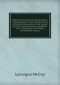William Mccoy and His Descendants: A Genealogical History of the Family of William Mccoy, One of the Scotch Families Coming to America Before the . a History of the Family of Alexander Mccoy,