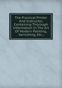 The Practical Printer And Instructor, Containing Thorough Information In The Art Of Modern Painting, Varnishing, Etc.;