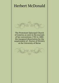 The Protestant Episcopal Church of America as seen in the journals of her conventions 1785 to 1880: the inaugural dissertation for the acquirement of . Doctor of Divinity at the University of Berne