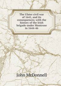 The Ulster civil war of 1641, and its consequences; with the history of the Irish brigade under Montrose in 1644-46